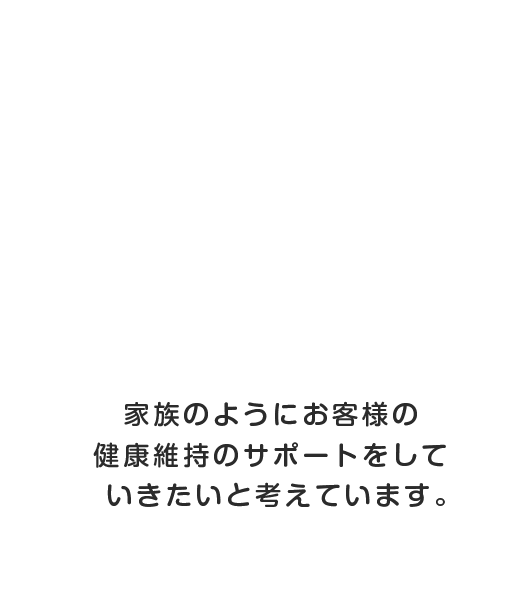 家族のようにお客様の健康維持のサポートをしていきたいと考えています。